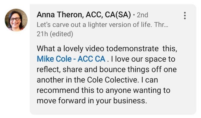 Image of a LinkedIn comment by Anna Theron: "What a lovely video todemonstrate this, Mike Cole - ACC CA . I love our space to reflect, share and bounce things off one another in the Cole Colective. I can recommend this to anyone wanting to move forward in your business."
