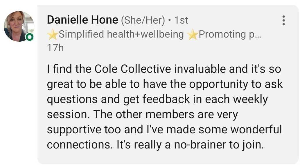 Testimonial from Danielle Hone: I find the Cole Collective invaluable and it's so great to be able to have the opportunity to ask questions and get feedback in each weekly session. The other members are very supportive too and I've made some wonderful connections. It's really a no-brainer to join.