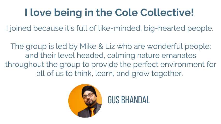 Gus Bhandal testimonial: I love being in the Cole Collective! I joined because it’s full of like-minded, big-hearted people. </p>
<p>The group is led by Mike & Liz who are wonderful people; and their level headed, calming nature emanates throughout the group to provide the perfect environment for all of us to think, learn, and grow together.<br />
