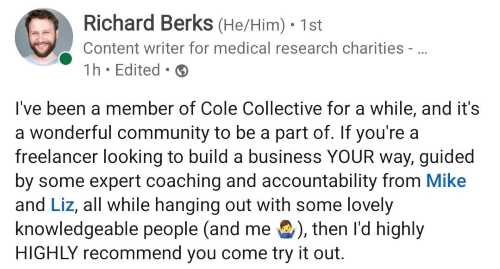 Image of comment from Richard Berks on LinkedIn: I've been a member of Cole Collective for a while, and it's a wonderful community to be a part of. If you're a freelancer looking to build a business YOUR way, guided by some expert coaching and accountability from Mike and Liz, all while hanging out with some lovely knowledgeable people (and me🤷‍♂️), then I'd highly HIGHLY recommend you come and try it out.